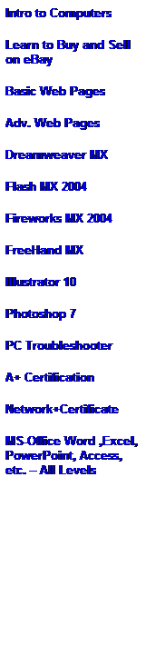 Text Box: Intro to Computers
Learn to Buy and Sell on eBay
Basic Web Pages
Adv. Web Pages 
Dreamweaver MX
Flash MX 2004
Fireworks MX 2004 
FreeHand MX
Illustrator 10 
Photoshop 7
PC Troubleshooter 
A+ Certification 
Network+Certificate 
MS-Office Word ,Excel, PowerPoint, Access, etc. � All Levels
